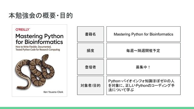本勉強会の概要・目的
書籍名
対象者/目的
Mastering Python for Bioinformatics
Python・バイオインフォ知識ほぼゼロの人
を対象に、正しいPythonのコーディング手
法について学ぶ
頻度 毎週〜隔週開催予定
登壇者 募集中！
