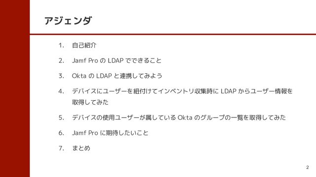 アジェンダ
1. 自己紹介
2. Jamf Pro の LDAP でできること
3. Okta の LDAP と連携してみよう
4. デバイスにユーザーを紐付けてインベントリ収集時に LDAP からユーザー情報を
取得してみた
5. デバイスの使用ユーザーが属している Okta のグループの一覧を取得してみた
6. Jamf Pro に期待したいこと
7. まとめ
2
