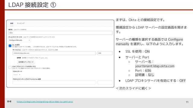 LDAP 接続設定 ①
まずは、Okta との接続設定です。
環境設定から LDAP サーバーの設定画面を開きま
す。
サーバーの種類を選択する画面では Conﬁgure
manually を選択し、以下のように入力します。
● SSL を使用：ON
● サーバーと Port
○ サーバー名：
yourtenant.ldap.okta.com
○ Port：636
○ 証明書：なし
● LDAP プロキシサーバを有効にする：OFF
＜次のスライドに続く＞
11
参考 https://jrdsgl.com/integrating-okta-ldap-to-jamf-pro/

