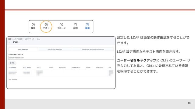 18
設定した LDAP は設定の動作確認をすることがで
きます。
LDAP 設定画面からテスト画面を開きます。
ユーザー名をルックアップに Okta のユーザー ID
を入力してみると、Okta に登録されている情報
を取得することができます。

