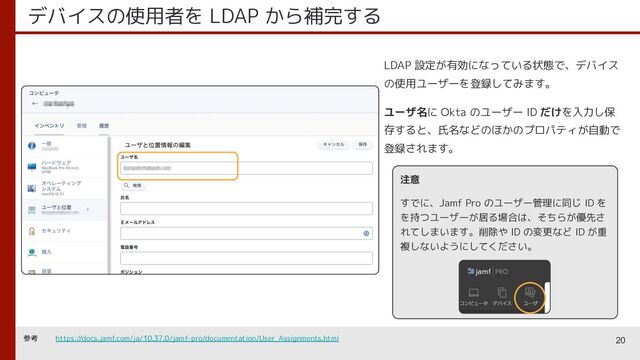 デバイスの使用者を LDAP から補完する
20
LDAP 設定が有効になっている状態で、デバイス
の使用ユーザーを登録してみます。
ユーザ名に Okta のユーザー ID だけを入力し保
存すると、氏名などのほかのプロパティが自動で
登録されます。
注意
すでに、Jamf Pro のユーザー管理に同じ ID を
を持つユーザーが居る場合は、そちらが優先さ
れてしまいます。削除や ID の変更など ID が重
複しないようにしてください。
参考 https://docs.jamf.com/ja/10.37.0/jamf-pro/documentation/User_Assignments.html
