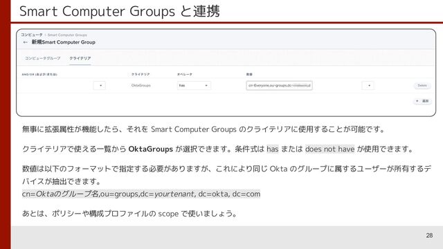 Smart Computer Groups と連携
28
無事に拡張属性が機能したら、それを Smart Computer Groups のクライテリアに使用することが可能です。
クライテリアで使える一覧から OktaGroups が選択できます。条件式は has または does not have が使用できます。
数値は以下のフォーマットで指定する必要がありますが、これにより同じ Okta のグループに属するユーザーが所有するデ
バイスが抽出できます。
cn=Oktaのグループ名,ou=groups,dc=yourtenant, dc=okta, dc=com
あとは、ポリシーや構成プロファイルの scope で使いましょう。
