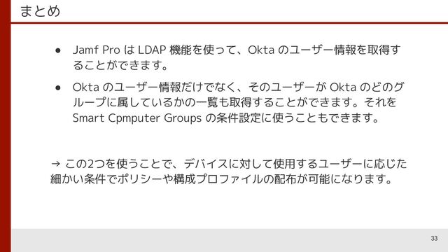 まとめ
● Jamf Pro は LDAP 機能を使って、Okta のユーザー情報を取得す
ることができます。
● Okta のユーザー情報だけでなく、そのユーザーが Okta のどのグ
ループに属しているかの一覧も取得することができます。それを
Smart Cpmputer Groups の条件設定に使うこともできます。
→ この2つを使うことで、デバイスに対して使用するユーザーに応じた
細かい条件でポリシーや構成プロファイルの配布が可能になります。
33
