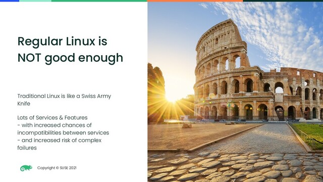 Copyright © SUSE 2021
4
Regular Linux is
NOT good enough
Traditional Linux is like a Swiss Army
Knife
Lots of Services & Features
- with increased chances of
incompatibilities between services
- and increased risk of complex
failures
