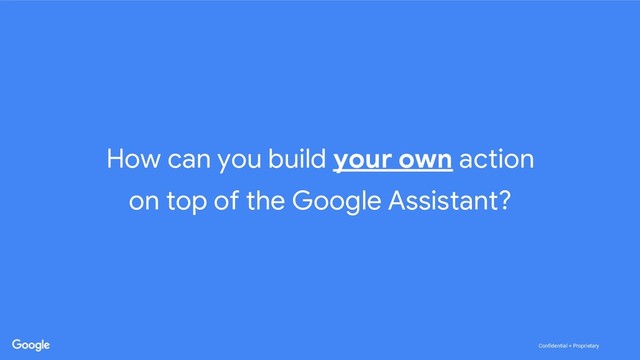 Confidential + Proprietary
Confidential + Proprietary
How can you build your own action
on top of the Google Assistant?
