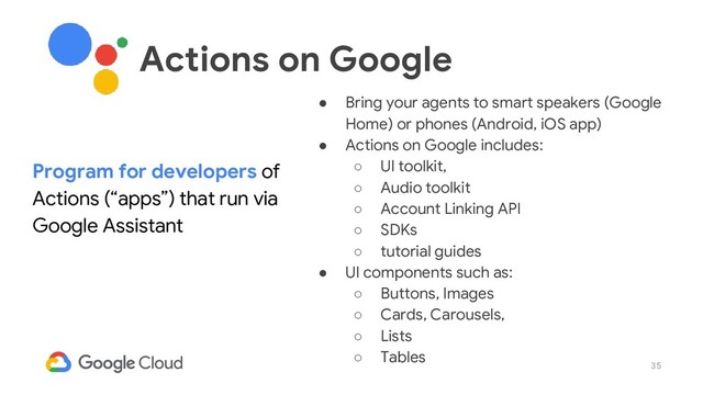 35
● Bring your agents to smart speakers (Google
Home) or phones (Android, iOS app)
● Actions on Google includes:
○ UI toolkit,
○ Audio toolkit
○ Account Linking API
○ SDKs
○ tutorial guides
● UI components such as:
○ Buttons, Images
○ Cards, Carousels,
○ Lists
○ Tables
Program for developers of
Actions (“apps”) that run via
Google Assistant
Actions on Google

