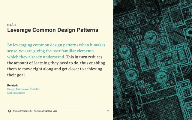 Design Principles For Reducing Cognitive Load 11
02/07
Leverage Common Design Patterns
By leveraging common design patterns when it makes
sense, you are giving the user familiar elements
which they already understand. This in turn reduces
the amount of learning they need to do, thus enabling
them to move right along and get closer to achieving
their goal.
Related:
Design Patterns on CodePen
Mental Models

