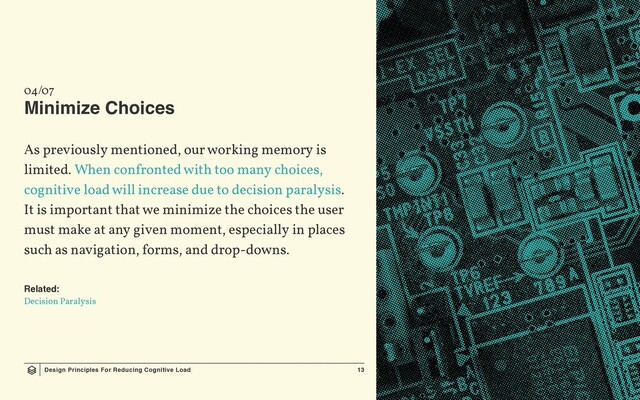 Design Principles For Reducing Cognitive Load 13
04/07
Minimize Choices
As previously mentioned, our working memory is
limited. When confronted with too many choices,
cognitive load will increase due to decision paralysis.
It is important that we minimize the choices the user
must make at any given moment, especially in places
such as navigation, forms, and drop-downs.
Related:
Decision Paralysis
