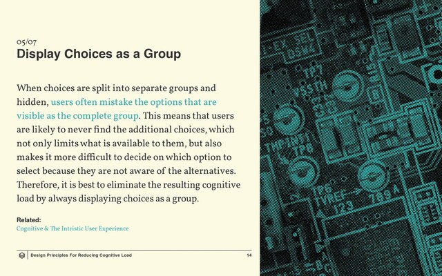 Design Principles For Reducing Cognitive Load 14
05/07
Display Choices as a Group
When choices are split into separate groups and
hidden, users often mistake the options that are
visible as the complete group. This means that users
are likely to never find the additional choices, which
not only limits what is available to them, but also
makes it more difficult to decide on which option to
select because they are not aware of the alternatives.
Therefore, it is best to eliminate the resulting cognitive
load by always displaying choices as a group.
Related:
Cognitive & The Intristic User Experience
