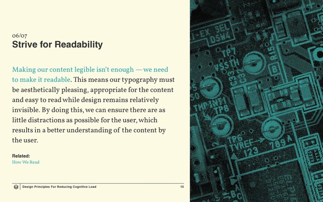Design Principles For Reducing Cognitive Load 15
06/07
Strive for Readability
Making our content legible isn’t enough — we need
to make it readable. This means our typography must
be aesthetically pleasing, appropriate for the content
and easy to read while design remains relatively
invisible. By doing this, we can ensure there are as
little distractions as possible for the user, which
results in a better understanding of the content by
the user.
Related:
How We Read
