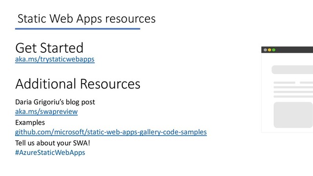 Static Web Apps resources
Get Started
aka.ms/trystaticwebapps
Additional Resources
Daria Grigoriu’s blog post
aka.ms/swapreview
Tell us about your SWA!
#AzureStaticWebApps
Examples
github.com/microsoft/static-web-apps-gallery-code-samples

