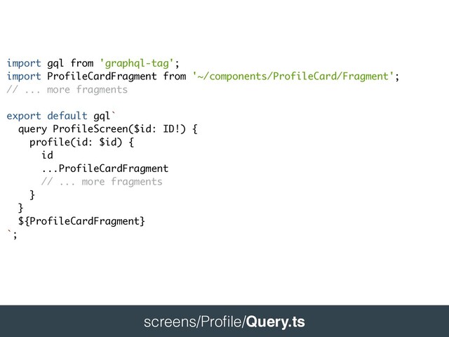 
screens/Pro
fi
le/Query.ts
 
import gql from 'graphql-tag'
;

import ProfileCardFragment from '~/components/ProfileCard/Fragment'; 
// ... more fragment
s

export default gql`
query ProfileScreen($id: ID!)
{

profile(id: $id)
{

i
d

...ProfileCardFragmen
t

// ... more fragment
s

}

}

${ProfileCardFragment
}

`;
