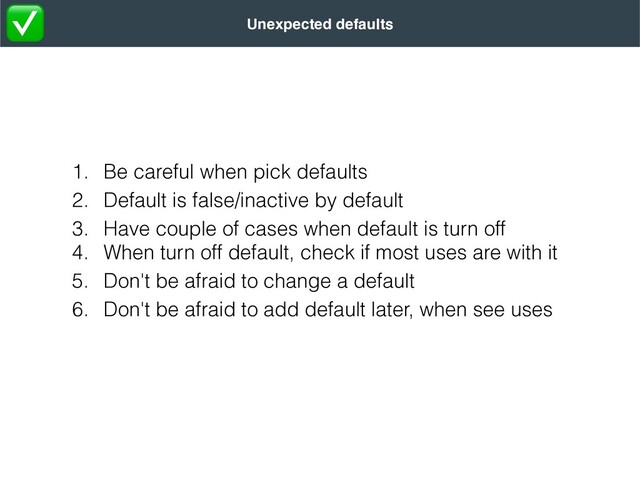 1. Be careful when pick defaults


2. Default is false/inactive by default


3. Have couple of cases when default is turn off


4. When turn off default, check if most uses are with it


5. Don't be afraid to change a default


6. Don't be afraid to add default later, when see uses
Unexpected defaults
✅
