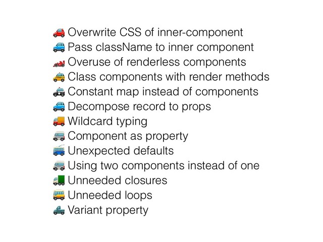 🚗 Overwrite CSS of inner-component


🚙 Pass className to inner component


🏎 Overuse of renderless components


🚕 Class components with render methods


🚓 Constant map instead of components


🚙 Decompose record to props


🚚 Wildcard typing


🚐 Component as property


🚎 Unexpected defaults


🚐 Using two components instead of one
 
🚛 Unneeded closures


🚌 Unneeded loops


🛻 Variant property
