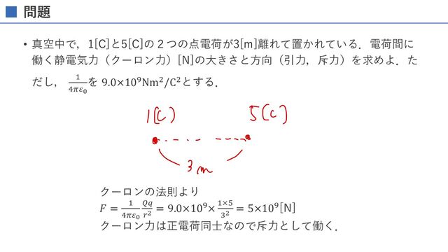 問題
• 真空中で，1[C]と5[C]の２つの点電荷が3[m]離れて置かれ
ている．電荷間に働く静電気⼒（クーロン⼒）[N]の⼤き
さと⽅向（引⼒，斥⼒）を求めよ．ただし， (
)*+!
を
9.0×10,Nm-/C-とする．
クーロンの法則より
𝐹 = "
#$%!
&'
("
= 9.0×10/× "×1
*"
= 5×10/[N]
クーロン⼒は正電荷同⼠なので斥⼒として働く．
