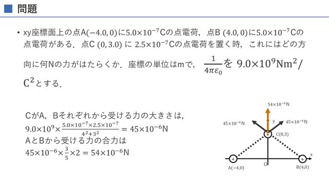 問題
• 真空中において，図のように⼀直線上にＡ，Ｂ，Ｃの３点がある．Ａ点とＣ点に+1[𝐶]，Ｂ点に−1[𝐶]の電荷があるとき， 誤っている
のはどれか．ただし，AB間の距離はBC間の距離の2倍である．（23回国家試験）
1. Aの電荷に働く⼒の⽅向はAからBに向かう⽅向である．
2. Bの電荷に働く⼒の⽅向はBからCに向かう⽅向である．
3. Cの電荷に働く⼒の⽅向はCからBに向かう⽅向である．
4. Aの電荷に働く⼒の⼤きさはBの電荷に働くカより⼤きい．
5. Bの電荷に働く⼒の⼤きさはCの電荷に働く⼒より⼩さい．
BC間の距離をlとするし，⼒を右向きを正としたスカラー量で表すと
𝐹" = 𝐹"# + 𝐹"$ =
1
4𝜋𝜀%
1
4𝑙&
−
1
4𝜋𝜀%
1
9𝑙&
=
1
4𝜋𝜀%
𝑙&
1
4
−
1
9
=
1
4𝜋𝜀%
𝑙&
5
36
𝐹# = 𝐹#" + 𝐹#$ = −
1
4𝜋𝜀%
1
4𝑙&
+
1
4𝜋𝜀%
1
𝑙&
=
1
4𝜋𝜀%𝑙&
−
1
4
+ 1 =
1
4𝜋𝜀%𝑙&
3
4
𝐹$ = 𝐹$" + 𝐹$# =
1
4𝜋𝜀%
1
9𝑙&
−
1
4𝜋𝜀%
1
𝑙&
=
1
4𝜋𝜀%𝑙&
1
9
− 1 = −
1
4𝜋𝜀%𝑙&
8
9
よって，
Aに働く⼒はAからB向きなので1は正しい．
Bに働く⼒はBからC向きなので2は正しい．
Cに働く⼒はCからB向きなので3は正しい．
Aに働く⼒の⼤きさはBに働く⼒より⼩さいので4は間違い．
Bに働く⼒の⼤きさはCに働く⼒より⼩さいので5は正しい．

