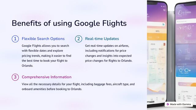 Benefits of using Google Flights
1 Flexible Search Options
Google Flights allows you to search
with flexible dates and explore
pricing trends, making it easier to find
the best time to book your flight to
Orlando.
2 Real-time Updates
Get real-time updates on airfares,
including notifications for price
changes and insights into expected
price changes for flights to Orlando.
3 Comprehensive Information
View all the necessary details for your flight, including baggage fees, aircraft type, and
onboard amenities before booking to Orlando.
