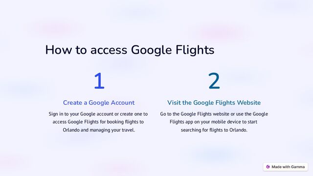 How to access Google Flights
1
Create a Google Account
Sign in to your Google account or create one to
access Google Flights for booking flights to
Orlando and managing your travel.
2
Visit the Google Flights Website
Go to the Google Flights website or use the Google
Flights app on your mobile device to start
searching for flights to Orlando.

