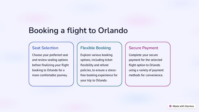 Booking a flight to Orlando
Seat Selection
Choose your preferred seat
and review seating options
before finalizing your flight
booking to Orlando for a
more comfortable journey.
Flexible Booking
Explore various booking
options, including ticket
flexibility and refund
policies, to ensure a stress-
free booking experience for
your trip to Orlando.
Secure Payment
Complete your secure
payment for the selected
flight option to Orlando
using a variety of payment
methods for convenience.

