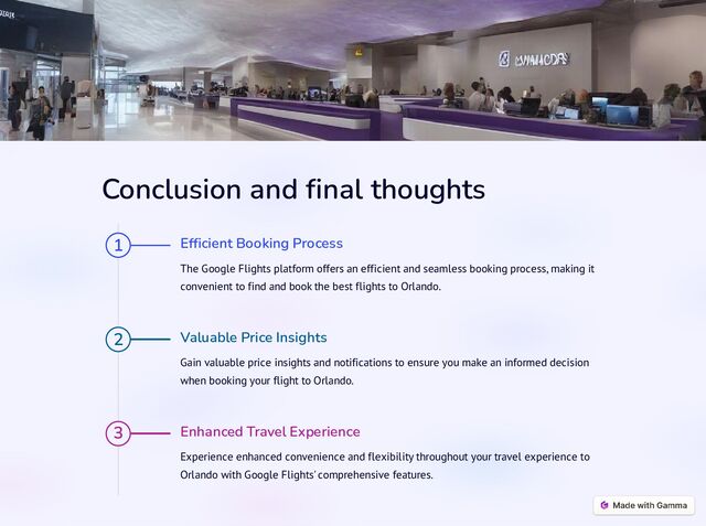 Conclusion and final thoughts
1 Efficient Booking Process
The Google Flights platform offers an efficient and seamless booking process, making it
convenient to find and book the best flights to Orlando.
2 Valuable Price Insights
Gain valuable price insights and notifications to ensure you make an informed decision
when booking your flight to Orlando.
3 Enhanced Travel Experience
Experience enhanced convenience and flexibility throughout your travel experience to
Orlando with Google Flights' comprehensive features.
