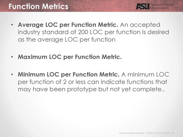 Javier Gonzalez-Sanchez | CSE360 | Summer 2018 | 13
Function Metrics
• Average LOC per Function Metric. An accepted
industry standard of 200 LOC per function is desired
as the average LOC per function
• Maximum LOC per Function Metric.
• Minimum LOC per Function Metric. A minimum LOC
per function of 2 or less can indicate functions that
may have been prototype but not yet complete..
