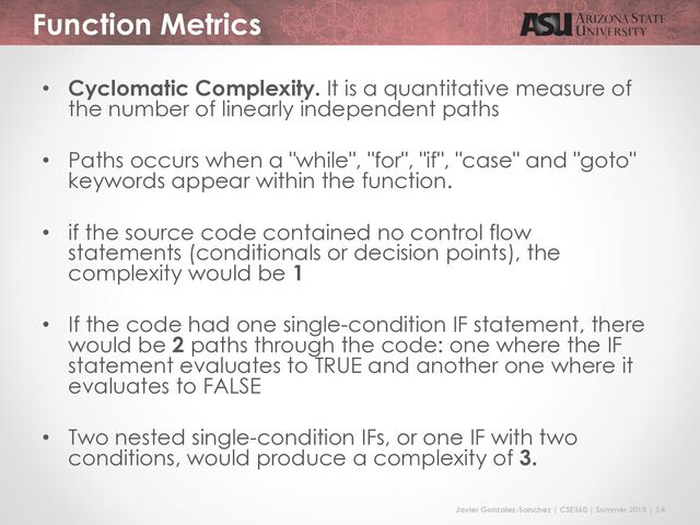Javier Gonzalez-Sanchez | CSE360 | Summer 2018 | 14
Function Metrics
• Cyclomatic Complexity. It is a quantitative measure of
the number of linearly independent paths
• Paths occurs when a "while", "for", "if", "case" and "goto"
keywords appear within the function.
• if the source code contained no control flow
statements (conditionals or decision points), the
complexity would be 1
• If the code had one single-condition IF statement, there
would be 2 paths through the code: one where the IF
statement evaluates to TRUE and another one where it
evaluates to FALSE
• Two nested single-condition IFs, or one IF with two
conditions, would produce a complexity of 3.
