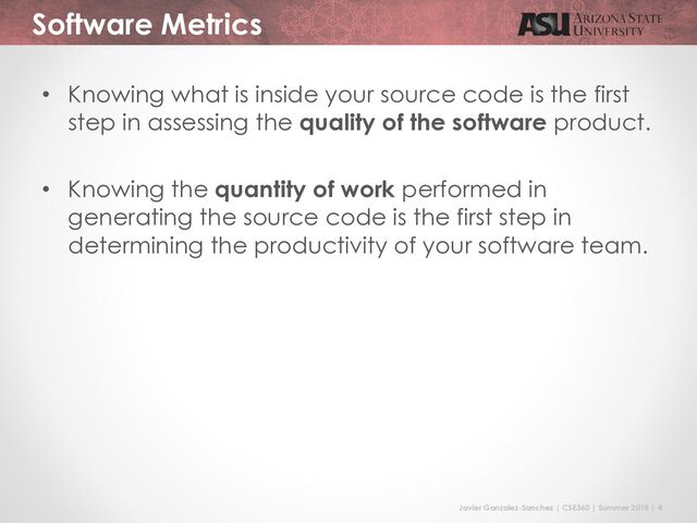 Javier Gonzalez-Sanchez | CSE360 | Summer 2018 | 4
Software Metrics
• Knowing what is inside your source code is the first
step in assessing the quality of the software product.
• Knowing the quantity of work performed in
generating the source code is the first step in
determining the productivity of your software team.

