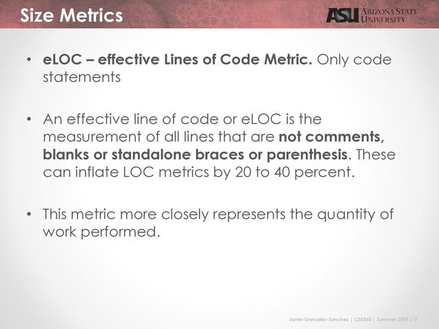 Javier Gonzalez-Sanchez | CSE360 | Summer 2018 | 7
Size Metrics
• eLOC – effective Lines of Code Metric. Only code
statements
• An effective line of code or eLOC is the
measurement of all lines that are not comments,
blanks or standalone braces or parenthesis. These
can inflate LOC metrics by 20 to 40 percent.
• This metric more closely represents the quantity of
work performed.
