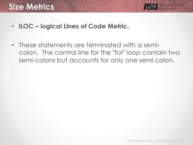 Javier Gonzalez-Sanchez | CSE360 | Summer 2018 | 8
Size Metrics
• lLOC – logical Lines of Code Metric.
• These statements are terminated with a semi-
colon. The control line for the "for" loop contain two
semi-colons but accounts for only one semi colon.
