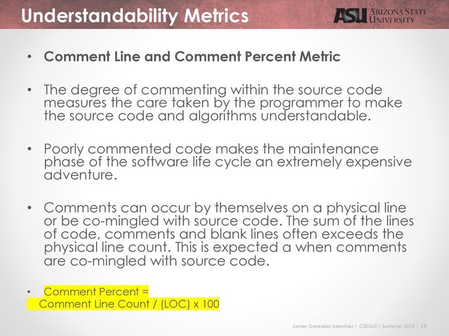 Javier Gonzalez-Sanchez | CSE360 | Summer 2018 | 10
Understandability Metrics
• Comment Line and Comment Percent Metric
• The degree of commenting within the source code
measures the care taken by the programmer to make
the source code and algorithms understandable.
• Poorly commented code makes the maintenance
phase of the software life cycle an extremely expensive
adventure.
• Comments can occur by themselves on a physical line
or be co-mingled with source code. The sum of the lines
of code, comments and blank lines often exceeds the
physical line count. This is expected a when comments
are co-mingled with source code.
• Comment Percent =
Comment Line Count / (LOC) x 100

