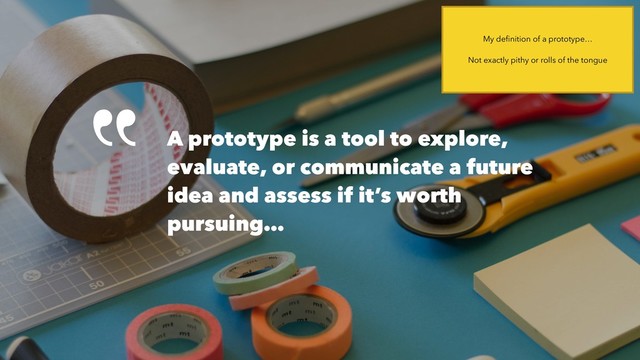 A prototype is a tool to explore,
evaluate, or communicate a future
idea and assess if it’s worth
pursuing…
My deﬁnition of a prototype…
Not exactly pithy or rolls of the tongue
