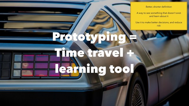 Prototyping =  
Time travel +
learning tool
Better, shorter deﬁnition
A way to see something that doesn’t exist 
and learn about it
Use it to make better decisions, and reduce
risk
