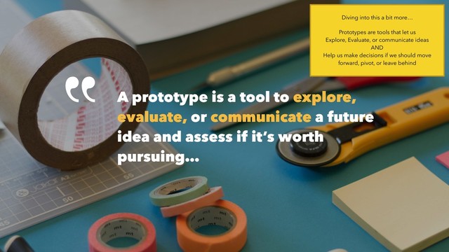 A prototype is a tool to explore,
evaluate, or communicate a future
idea and assess if it’s worth
pursuing…
Diving into this a bit more…
Prototypes are tools that let us  
Explore, Evaluate, or communicate ideas 
AND 
Help us make decisions if we should move
forward, pivot, or leave behind
