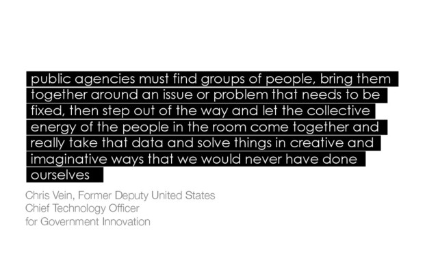 public agencies must find groups of people, bring them
together around an issue or problem that needs to be
fixed, then step out of the way and let the collective
energy of the people in the room come together and
really take that data and solve things in creative and
imaginative ways that we would never have done
ourselves
Chris Vein, Former Deputy United States 
Chief Technology Ofﬁcer 
for Government Innovation
