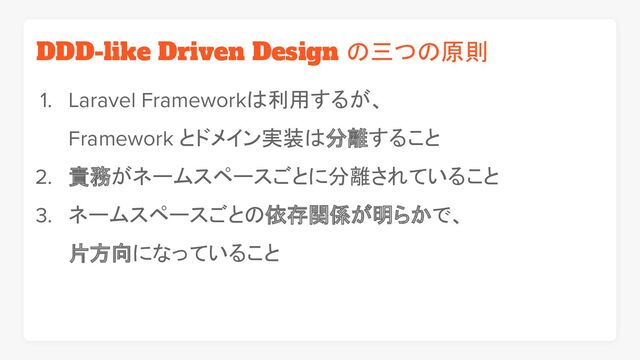 DDD-like Driven Design の三つの原則
1. Laravel Frameworkは利用するが、
Framework とドメイン実装は分離すること
2. 責務がネームスペースごとに分離されていること
3. ネームスペースごとの依存関係が明らかで、
片方向になっていること

