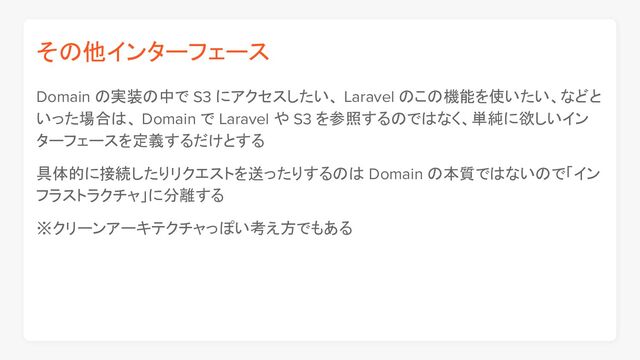 その他インターフェース
Domain の実装の中で S3 にアクセスしたい、 Laravel のこの機能を使いたい、などと
いった場合は、 Domain で Laravel や S3 を参照するのではなく、単純に欲しいイン
ターフェースを定義するだけとする
具体的に接続したりリクエストを送ったりするのは Domain の本質ではないので「イン
フラストラクチャ」に分離する
※クリーンアーキテクチャっぽい考え方でもある

