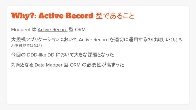 Why?: Active Record 型であること
Eloquent は Active Record 型 ORM
大規模アプリケーションにおいて Active Record を適切に運用するのは難しい（もちろ
ん不可能ではない）
今回の DDD-like DD において大きな課題となった
対照となる Data Mapper 型 ORM の必要性が高まった
