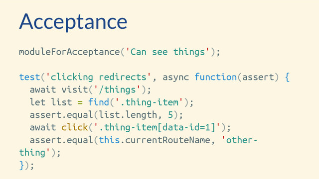 Acceptance
moduleForAcceptance('Can see things');
test('clicking redirects', async function(assert) {
await visit('/things');
let list = find('.thing-item');
assert.equal(list.length, 5);
await click('.thing-item[data-id=1]');
assert.equal(this.currentRouteName, 'other-
thing');
});
