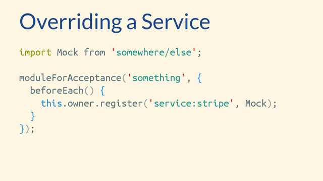 Overriding a Service
import Mock from 'somewhere/else';
moduleForAcceptance('something', {
beforeEach() {
this.owner.register('service:stripe', Mock);
}
});
