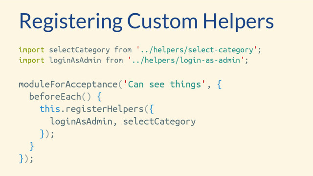 Registering Custom Helpers
import selectCategory from '../helpers/select-category';
import loginAsAdmin from '../helpers/login-as-admin';
moduleForAcceptance('Can see things', {
beforeEach() {
this.registerHelpers({
loginAsAdmin, selectCategory
});
}
});
