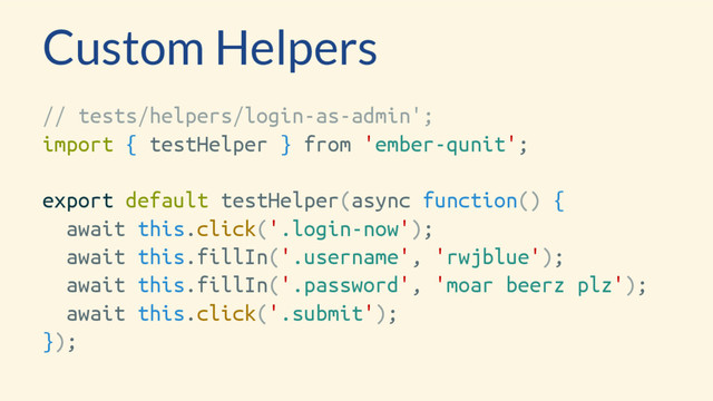 Custom Helpers
// tests/helpers/login-as-admin';
import { testHelper } from 'ember-qunit';
export default testHelper(async function() {
await this.click('.login-now');
await this.fillIn('.username', 'rwjblue');
await this.fillIn('.password', 'moar beerz plz');
await this.click('.submit');
});
