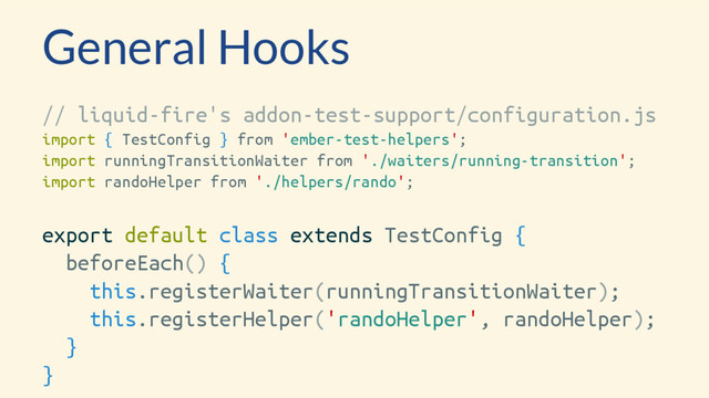 General Hooks
// liquid-fire's addon-test-support/configuration.js
import { TestConfig } from 'ember-test-helpers';
import runningTransitionWaiter from './waiters/running-transition';
import randoHelper from './helpers/rando';
export default class extends TestConfig {
beforeEach() {
this.registerWaiter(runningTransitionWaiter);
this.registerHelper('randoHelper', randoHelper);
}
}
