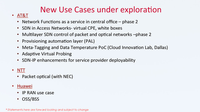 New	  Use	  Cases	  under	  explora_on	  
•  AT&T	  
•  Network	  Func_ons	  as	  a	  service	  in	  central	  oﬃce	  –	  phase	  2	  
•  SDN	  in	  Access	  Networks-­‐	  virtual	  CPE,	  white	  boxes	  	  
•  Mul_layer	  SDN	  control	  of	  packet	  and	  op_cal	  networks	  –phase	  2	  
•  Provisioning	  automa_on	  layer	  (PAL)	  
•  Meta-­‐Tagging	  and	  Data	  Temperature	  PoC	  (Cloud	  Innova_on	  Lab,	  Dallas)	  
•  Adap_ve	  Virtual	  Probing	  
•  SDN-­‐IP	  enhancements	  for	  service	  provider	  deployability	  
•  NTT	  	  
•  Packet	  op_cal	  (with	  NEC)	  
•  Huawei	  
•  IP	  RAN	  use	  case	  
•  OSS/BSS	  
	  
* Statements here are forward looking and subject to change
