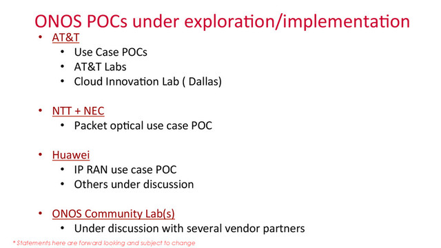 ONOS	  POCs	  under	  explora_on/implementa_on	  
•  AT&T	  
•  Use	  Case	  POCs	  
•  AT&T	  Labs	  
•  Cloud	  Innova_on	  Lab	  (	  Dallas)	  
	  
•  NTT	  +	  NEC	  
•  Packet	  op_cal	  use	  case	  POC	  
	  
•  Huawei	  
•  IP	  RAN	  use	  case	  POC	  
•  Others	  under	  discussion	  
•  ONOS	  Community	  Lab(s)	  	  
•  Under	  discussion	  with	  several	  vendor	  partners	  
	  
* Statements here are forward looking and subject to change
