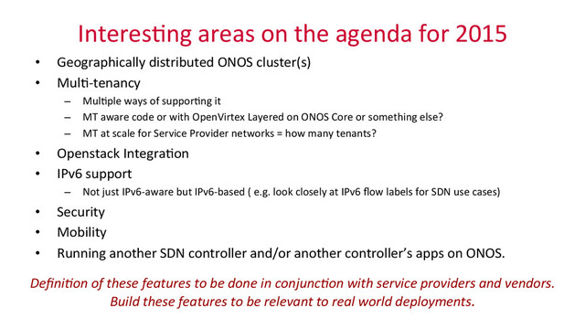 Interes_ng	  areas	  on	  the	  agenda	  for	  2015	  
•  Geographically	  distributed	  ONOS	  cluster(s)	  
•  Mul_-­‐tenancy	  
–  Mul_ple	  ways	  of	  suppor_ng	  it	  
–  MT	  aware	  code	  or	  with	  OpenVirtex	  Layered	  on	  ONOS	  Core	  or	  something	  else?	  
–  MT	  at	  scale	  for	  Service	  Provider	  networks	  =	  how	  many	  tenants?	  
•  Openstack	  Integra_on	  
•  IPv6	  support	  
–  Not	  just	  IPv6-­‐aware	  but	  IPv6-­‐based	  (	  e.g.	  look	  closely	  at	  IPv6	  ﬂow	  labels	  for	  SDN	  use	  cases)	  
•  Security	  
•  Mobility	  
•  Running	  another	  SDN	  controller	  and/or	  another	  controller’s	  apps	  on	  ONOS.	  
	  
	  
DeﬁniMon	  of	  these	  features	  to	  be	  done	  in	  conjuncMon	  with	  service	  providers	  and	  vendors.	  	  
Build	  these	  features	  to	  be	  relevant	  to	  real	  world	  deployments.	  
