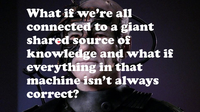 What if we’re all
connected to a giant
shared source of
knowledge and what if
everything in that
machine isn’t always
correct?
