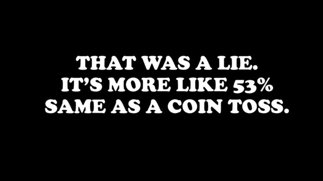 THAT WAS A LIE.
IT’S MORE LIKE 53%
SAME AS A COIN TOSS.
