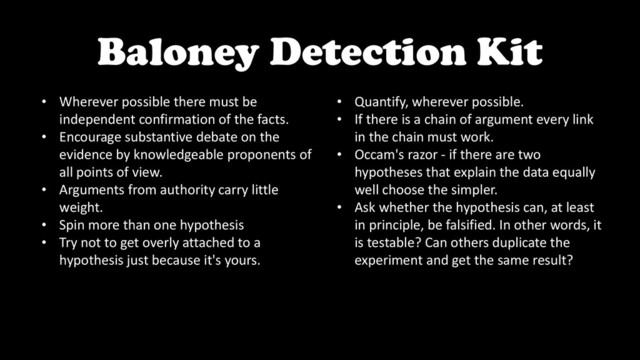 Baloney Detection Kit
• Wherever possible there must be
independent confirmation of the facts.
• Encourage substantive debate on the
evidence by knowledgeable proponents of
all points of view.
• Arguments from authority carry little
weight.
• Spin more than one hypothesis
• Try not to get overly attached to a
hypothesis just because it's yours.
• Quantify, wherever possible.
• If there is a chain of argument every link
in the chain must work.
• Occam's razor - if there are two
hypotheses that explain the data equally
well choose the simpler.
• Ask whether the hypothesis can, at least
in principle, be falsified. In other words, it
is testable? Can others duplicate the
experiment and get the same result?
