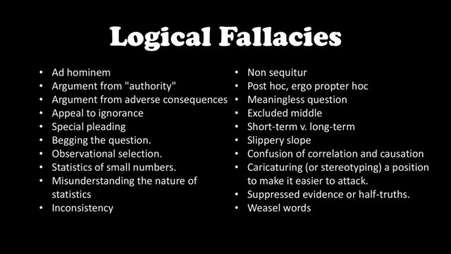Logical Fallacies
• Ad hominem
• Argument from "authority"
• Argument from adverse consequences
• Appeal to ignorance
• Special pleading
• Begging the question.
• Observational selection.
• Statistics of small numbers.
• Misunderstanding the nature of
statistics
• Inconsistency
• Non sequitur
• Post hoc, ergo propter hoc
• Meaningless question
• Excluded middle
• Short-term v. long-term
• Slippery slope
• Confusion of correlation and causation
• Caricaturing (or stereotyping) a position
to make it easier to attack.
• Suppressed evidence or half-truths.
• Weasel words
