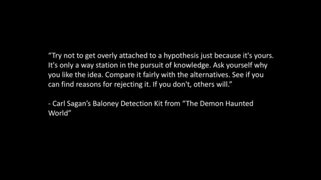 “Try not to get overly attached to a hypothesis just because it's yours.
It's only a way station in the pursuit of knowledge. Ask yourself why
you like the idea. Compare it fairly with the alternatives. See if you
can find reasons for rejecting it. If you don't, others will.”
- Carl Sagan’s Baloney Detection Kit from “The Demon Haunted
World”
